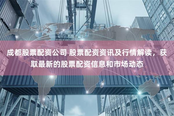 成都股票配资公司 股票配资资讯及行情解读，获取最新的股票配资信息和市场动态