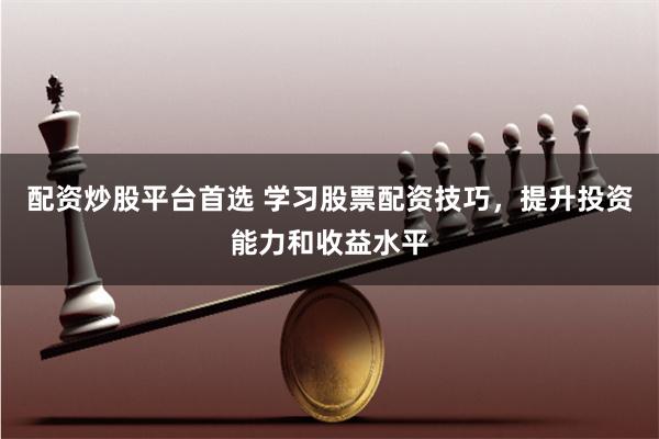 配资炒股平台首选 学习股票配资技巧，提升投资能力和收益水平
