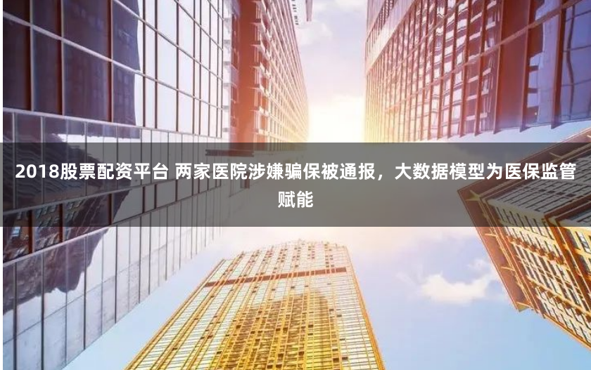 2018股票配资平台 两家医院涉嫌骗保被通报，大数据模型为医保监管赋能