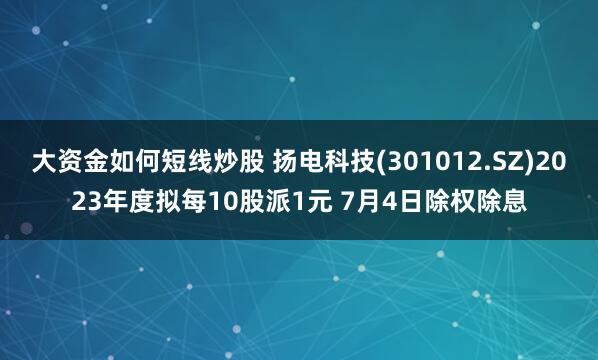 大资金如何短线炒股 扬电科技(301012.SZ)2023年度拟每10股派1元 7月4日除权除息