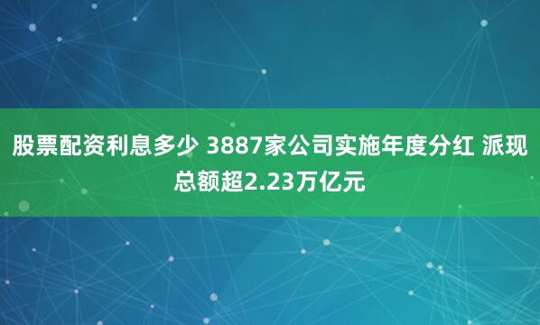 股票配资利息多少 3887家公司实施年度分红 派现总额超2.23万亿元